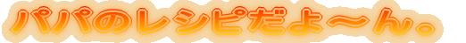 パパのレシピだよ〜ん。